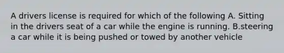 A drivers license is required for which of the following A. Sitting in the drivers seat of a car while the engine is running. B.steering a car while it is being pushed or towed by another vehicle