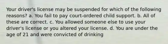 Your driver's license may be suspended for which of the following reasons? a. You fail to pay court-ordered child support. b. All of these are correct. c. You allowed someone else to use your driver's license or you altered your license. d. You are under the age of 21 and were convicted of drinking