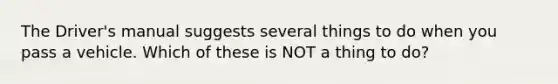 The Driver's manual suggests several things to do when you pass a vehicle. Which of these is NOT a thing to do?