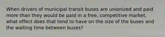 When drivers of municipal transit buses are unionized and paid more than they would be paid in a free, competitive market, what effect does that tend to have on the size of the buses and the waiting time between buses?