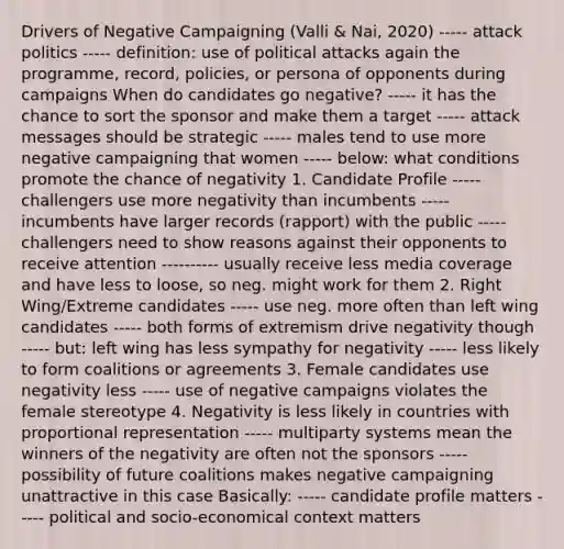 Drivers of Negative Campaigning (Valli & Nai, 2020) ----- attack politics ----- definition: use of political attacks again the programme, record, policies, or persona of opponents during campaigns When do candidates go negative? ----- it has the chance to sort the sponsor and make them a target ----- attack messages should be strategic ----- males tend to use more negative campaigning that women ----- below: what conditions promote the chance of negativity 1. Candidate Profile ----- challengers use more negativity than incumbents ----- incumbents have larger records (rapport) with the public ----- challengers need to show reasons against their opponents to receive attention ---------- usually receive less media coverage and have less to loose, so neg. might work for them 2. Right Wing/Extreme candidates ----- use neg. more often than left wing candidates ----- both forms of extremism drive negativity though ----- but: left wing has less sympathy for negativity ----- less likely to form coalitions or agreements 3. Female candidates use negativity less ----- use of negative campaigns violates the female stereotype 4. Negativity is less likely in countries with proportional representation ----- multiparty systems mean the winners of the negativity are often not the sponsors ----- possibility of future coalitions makes negative campaigning unattractive in this case Basically: ----- candidate profile matters ----- political and socio-economical context matters