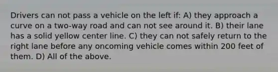 Drivers can not pass a vehicle on the left if: A) they approach a curve on a two-way road and can not see around it. B) their lane has a solid yellow center line. C) they can not safely return to the right lane before any oncoming vehicle comes within 200 feet of them. D) All of the above.