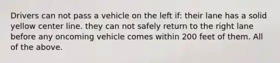 Drivers can not pass a vehicle on the left if: their lane has a solid yellow center line. they can not safely return to the right lane before any oncoming vehicle comes within 200 feet of them. All of the above.