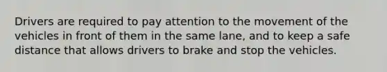 Drivers are required to pay attention to the movement of the vehicles in front of them in the same lane, and to keep a safe distance that allows drivers to brake and stop the vehicles.