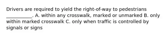 Drivers are required to yield the right-of-way to pedestrians ___________. A. within any crosswalk, marked or unmarked B. only within marked crosswalk C. only when traffic is controlled by signals or signs