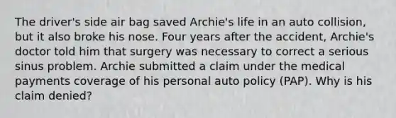 The driver's side air bag saved Archie's life in an auto collision, but it also broke his nose. Four years after the accident, Archie's doctor told him that surgery was necessary to correct a serious sinus problem. Archie submitted a claim under the medical payments coverage of his personal auto policy (PAP). Why is his claim denied?