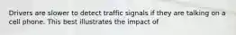 Drivers are slower to detect traffic signals if they are talking on a cell phone. This best illustrates the impact of