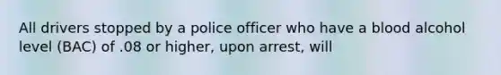 All drivers stopped by a police officer who have a blood alcohol level (BAC) of .08 or higher, upon arrest, will