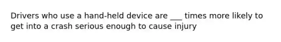 Drivers who use a hand-held device are ___ times more likely to get into a crash serious enough to cause injury