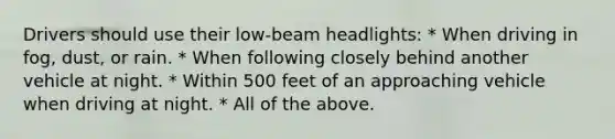 Drivers should use their low-beam headlights: * When driving in fog, dust, or rain. * When following closely behind another vehicle at night. * Within 500 feet of an approaching vehicle when driving at night. * All of the above.