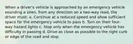 When a driver's vehicle is approached by an emergency vehicle sounding a siren, from any direction on a two-way road, the driver must: a. Continue at a reduced speed and allow sufficient space for the emergency vehicle to pass b. Turn on their four-way hazard lights c. Stop only when the emergency vehicle has difficulty in passing d. Drive as close as possible to the right curb or edge of the road and stop