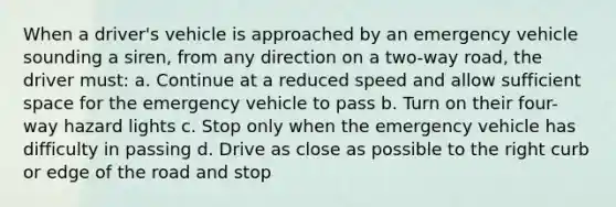 When a driver's vehicle is approached by an emergency vehicle sounding a siren, from any direction on a two-way road, the driver must: a. Continue at a reduced speed and allow sufficient space for the emergency vehicle to pass b. Turn on their four-way hazard lights c. Stop only when the emergency vehicle has difficulty in passing d. Drive as close as possible to the right curb or edge of the road and stop