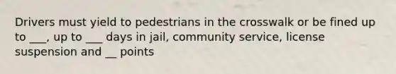 Drivers must yield to pedestrians in the crosswalk or be fined up to ___, up to ___ days in jail, community service, license suspension and __ points