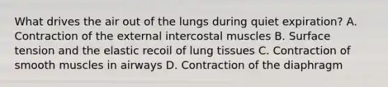 What drives the air out of the lungs during quiet expiration? A. Contraction of the external intercostal muscles B. Surface tension and the elastic recoil of lung tissues C. Contraction of smooth muscles in airways D. Contraction of the diaphragm