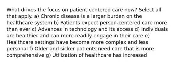 What drives the focus on patient centered care now? Select all that apply. a) Chronic disease is a larger burden on the healthcare system b) Patients expect person-centered care more than ever c) Advances in technology and its access d) Individuals are healthier and can more readily engage in their care e) Healthcare settings have become more complex and less personal f) Older and sicker patients need care that is more comprehensive g) Utilization of healthcare has increased