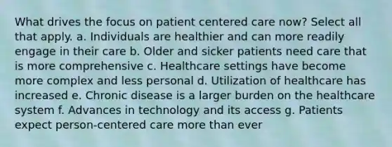 What drives the focus on patient centered care now? Select all that apply. a. Individuals are healthier and can more readily engage in their care b. Older and sicker patients need care that is more comprehensive c. Healthcare settings have become more complex and less personal d. Utilization of healthcare has increased e. Chronic disease is a larger burden on the healthcare system f. Advances in technology and its access g. Patients expect person-centered care more than ever