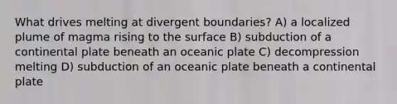 What drives melting at divergent boundaries? A) a localized plume of magma rising to the surface B) subduction of a continental plate beneath an oceanic plate C) decompression melting D) subduction of an oceanic plate beneath a continental plate