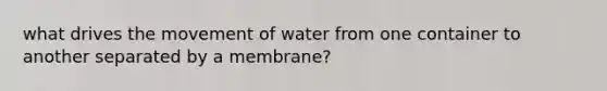 what drives the movement of water from one container to another separated by a membrane?