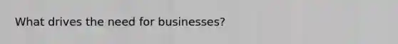 What drives the need for businesses?