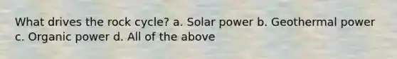 What drives the rock cycle? a. Solar power b. Geothermal power c. Organic power d. All of the above