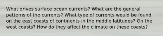 What drives surface ocean currents? What are the general patterns of the currents? What type of currents would be found on the east coasts of continents in the middle latitudes? On the west coasts? How do they affect the climate on these coasts?