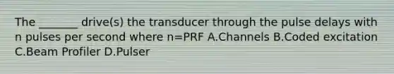 The _______ drive(s) the transducer through the pulse delays with n pulses per second where n=PRF A.Channels B.Coded excitation C.Beam Profiler D.Pulser