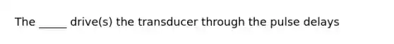 The _____ drive(s) the transducer through the pulse delays