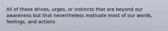 All of those drives, urges, or instincts that are beyond our awareness but that nevertheless motivate most of our words, feelings, and actions