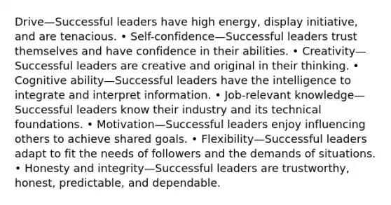 Drive—Successful leaders have high energy, display initiative, and are tenacious. • Self-confidence—Successful leaders trust themselves and have confidence in their abilities. • Creativity—Successful leaders are creative and original in their thinking. • Cognitive ability—Successful leaders have the intelligence to integrate and interpret information. • Job-relevant knowledge—Successful leaders know their industry and its technical foundations. • Motivation—Successful leaders enjoy influencing others to achieve shared goals. • Flexibility—Successful leaders adapt to fit the needs of followers and the demands of situations. • Honesty and integrity—Successful leaders are trustworthy, honest, predictable, and dependable.