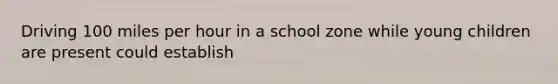 Driving 100 miles per hour in a school zone while young children are present could establish