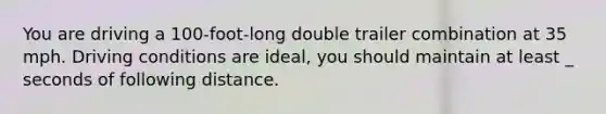 You are driving a 100-foot-long double trailer combination at 35 mph. Driving conditions are ideal, you should maintain at least _ seconds of following distance.