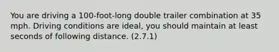 You are driving a 100-foot-long double trailer combination at 35 mph. Driving conditions are ideal, you should maintain at least seconds of following distance. (2.7.1)