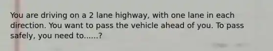 You are driving on a 2 lane highway, with one lane in each direction. You want to pass the vehicle ahead of you. To pass safely, you need to......?