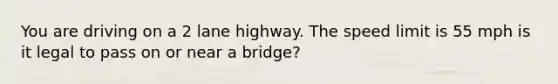 You are driving on a 2 lane highway. The speed limit is 55 mph is it legal to pass on or near a bridge?