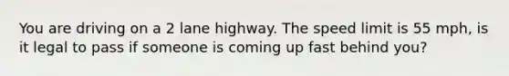 You are driving on a 2 lane highway. The speed limit is 55 mph, is it legal to pass if someone is coming up fast behind you?