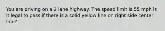 You are driving on a 2 lane highway. The speed limit is 55 mph is it legal to pass if there is a solid yellow line on right side center line?