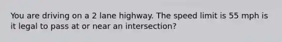 You are driving on a 2 lane highway. The speed limit is 55 mph is it legal to pass at or near an intersection?