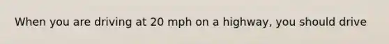 When you are driving at 20 mph on a highway, you should drive