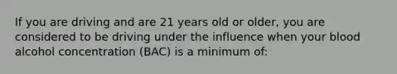 If you are driving and are 21 years old or older, you are considered to be driving under the influence when your blood alcohol concentration (BAC) is a minimum of: