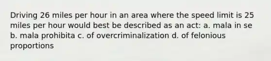 Driving 26 miles per hour in an area where the speed limit is 25 miles per hour would best be described as an act: a. mala in se b. mala prohibita c. of overcriminalization d. of felonious proportions