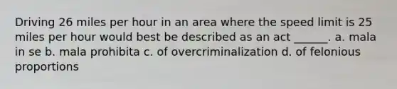 Driving 26 miles per hour in an area where the speed limit is 25 miles per hour would best be described as an act ______. a. mala in se b. mala prohibita c. of overcriminalization d. of felonious proportions