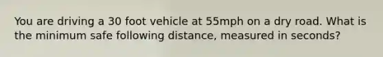 You are driving a 30 foot vehicle at 55mph on a dry road. What is the minimum safe following distance, measured in seconds?