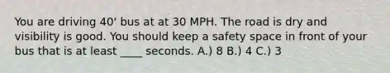 You are driving 40' bus at at 30 MPH. The road is dry and visibility is good. You should keep a safety space in front of your bus that is at least ____ seconds. A.) 8 B.) 4 C.) 3