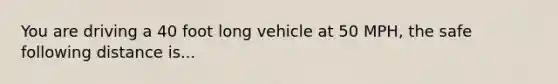 You are driving a 40 foot long vehicle at 50 MPH, the safe following distance is...