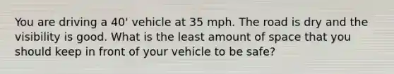 You are driving a 40' vehicle at 35 mph. The road is dry and the visibility is good. What is the least amount of space that you should keep in front of your vehicle to be safe?