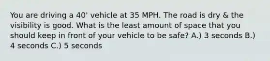 You are driving a 40' vehicle at 35 MPH. The road is dry & the visibility is good. What is the least amount of space that you should keep in front of your vehicle to be safe? A.) 3 seconds B.) 4 seconds C.) 5 seconds