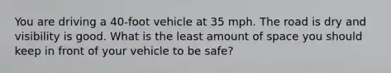 You are driving a 40-foot vehicle at 35 mph. The road is dry and visibility is good. What is the least amount of space you should keep in front of your vehicle to be safe?