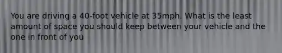 You are driving a 40-foot vehicle at 35mph. What is the least amount of space you should keep between your vehicle and the one in front of you