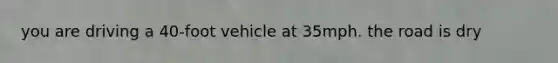 you are driving a 40-foot vehicle at 35mph. the road is dry