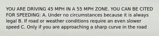 YOU ARE DRIVING 45 MPH IN A 55 MPH ZONE. YOU CAN BE CITED FOR SPEEDING: A. Under no circumstances because it is always legal B. If road or weather conditions require an even slower speed C. Only if you are approaching a sharp curve in the road